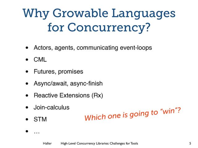 Haller	
	
 High-Level Concurrency Libraries: Challenges for Tools
Why Growable Languages
for Concurrency?
• Actors, agents, communicating event-loops!
• CML!
• Futures, promises!
• Async/await, async-ﬁnish!
• Reactive Extensions (Rx)!
• Join-calculus!
• STM!
• …
5
Which one is going to “win”?

