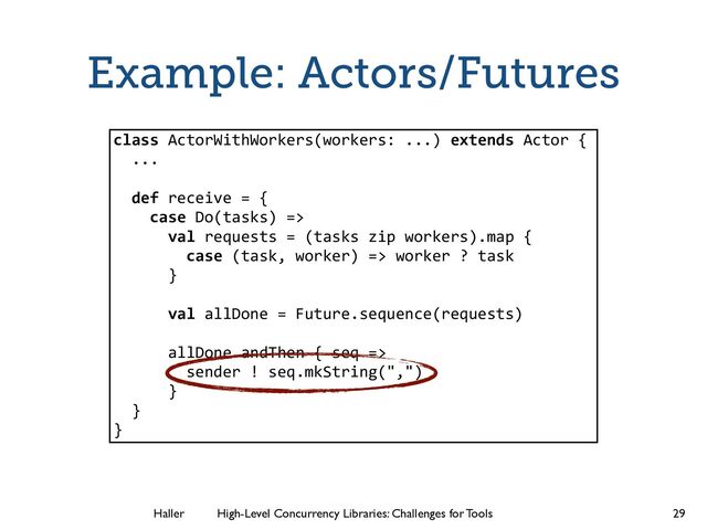 Haller	
	
 High-Level Concurrency Libraries: Challenges for Tools
Example: Actors/Futures
29
class ActorWithWorkers(workers: ...) extends Actor {
...
!
def receive = {
case Do(tasks) =>
val requests = (tasks zip workers).map {
case (task, worker) => worker ? task
}
val allDone = Future.sequence(requests)
allDone andThen { seq =>
sender ! seq.mkString(",")
}
}
}
