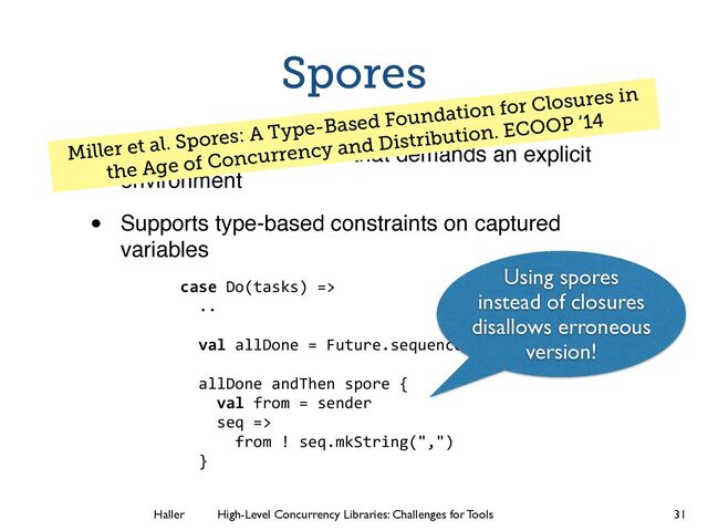 Haller	
	
 High-Level Concurrency Libraries: Challenges for Tools
Spores
• Reﬁnement of closures that demands an explicit
environment!
• Supports type-based constraints on captured
variables
31
case Do(tasks) =>
..
!
val allDone = Future.sequence(requests)
allDone andThen spore {
val from = sender
seq =>
from ! seq.mkString(",")
}
Miller et al. Spores: A Type-Based Foundation for Closures in
the Age of Concurrency and Distribution. ECOOP ‘14
Using spores
instead of closures
disallows erroneous
version!

