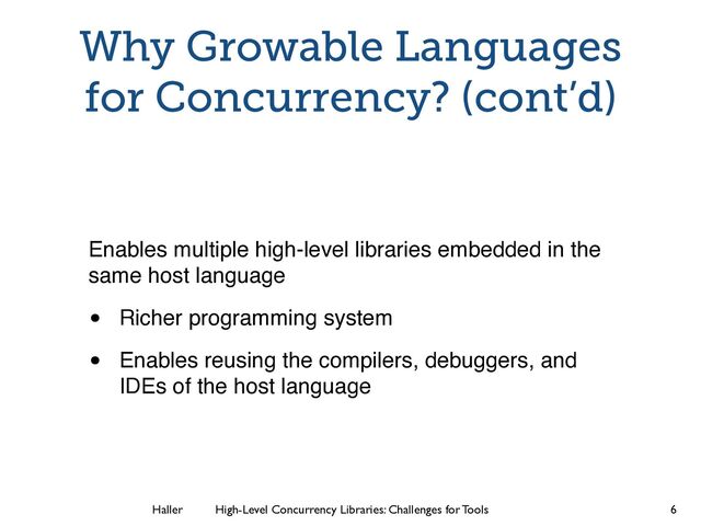 Haller	
	
 High-Level Concurrency Libraries: Challenges for Tools
Why Growable Languages
for Concurrency? (cont’d)
Enables multiple high-level libraries embedded in the
same host language!
• Richer programming system!
• Enables reusing the compilers, debuggers, and
IDEs of the host language
6
