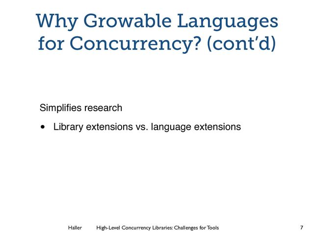 Haller	
	
 High-Level Concurrency Libraries: Challenges for Tools
Why Growable Languages
for Concurrency? (cont’d)
Simpliﬁes research
• Library extensions vs. language extensions
7
