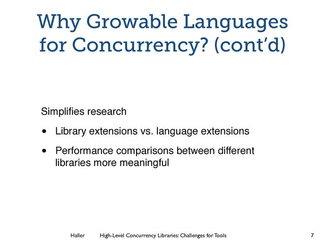 Haller	
	
 High-Level Concurrency Libraries: Challenges for Tools
Why Growable Languages
for Concurrency? (cont’d)
Simpliﬁes research
• Library extensions vs. language extensions
• Performance comparisons between different
libraries more meaningful
7

