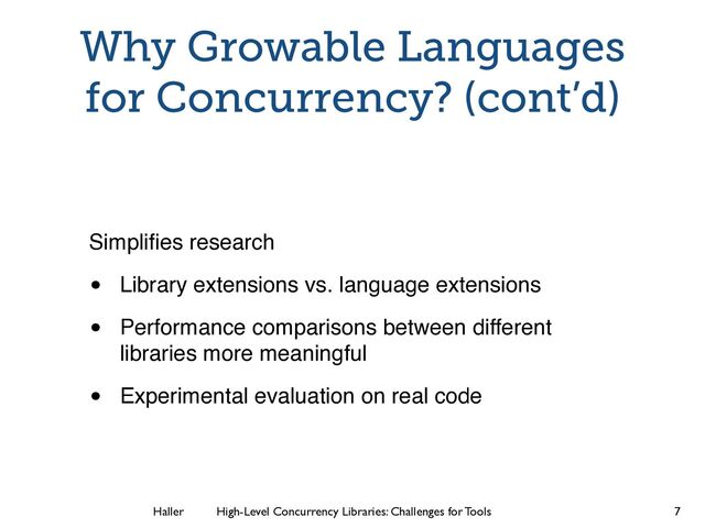 Haller	
	
 High-Level Concurrency Libraries: Challenges for Tools
Why Growable Languages
for Concurrency? (cont’d)
Simpliﬁes research
• Library extensions vs. language extensions
• Performance comparisons between different
libraries more meaningful
• Experimental evaluation on real code
7
