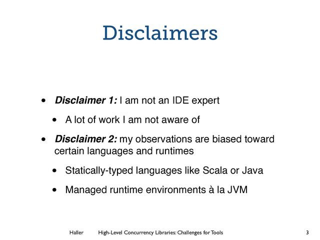 Haller	
	
 High-Level Concurrency Libraries: Challenges for Tools
Disclaimers
• Disclaimer 1: I am not an IDE expert!
• A lot of work I am not aware of!
• Disclaimer 2: my observations are biased toward
certain languages and runtimes!
• Statically-typed languages like Scala or Java!
• Managed runtime environments à la JVM
3
