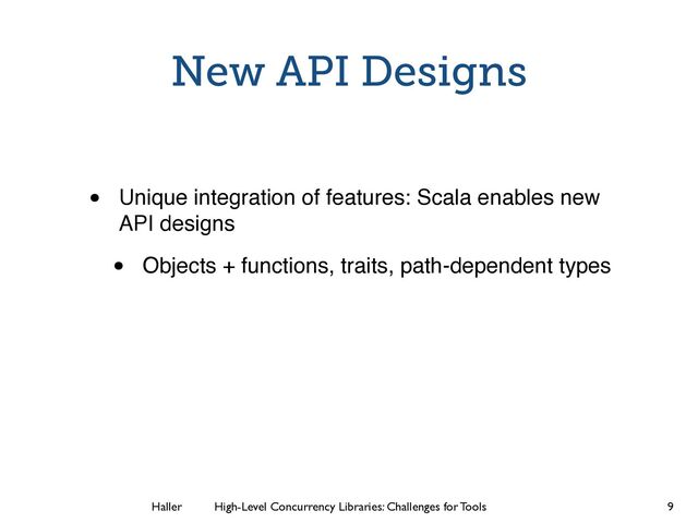 Haller	
	
 High-Level Concurrency Libraries: Challenges for Tools
New API Designs
• Unique integration of features: Scala enables new
API designs
• Objects + functions, traits, path-dependent types
9
