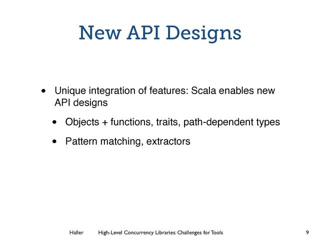 Haller	
	
 High-Level Concurrency Libraries: Challenges for Tools
New API Designs
• Unique integration of features: Scala enables new
API designs
• Objects + functions, traits, path-dependent types
• Pattern matching, extractors
9
