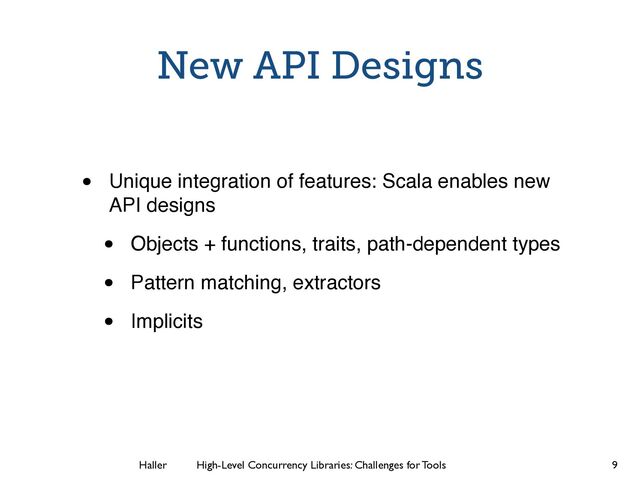 Haller	
	
 High-Level Concurrency Libraries: Challenges for Tools
New API Designs
• Unique integration of features: Scala enables new
API designs
• Objects + functions, traits, path-dependent types
• Pattern matching, extractors
• Implicits
9
