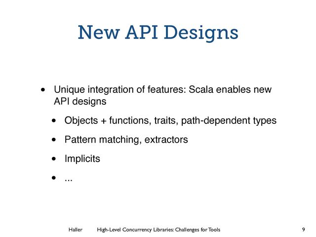Haller	
	
 High-Level Concurrency Libraries: Challenges for Tools
New API Designs
• Unique integration of features: Scala enables new
API designs
• Objects + functions, traits, path-dependent types
• Pattern matching, extractors
• Implicits
• ...
9
