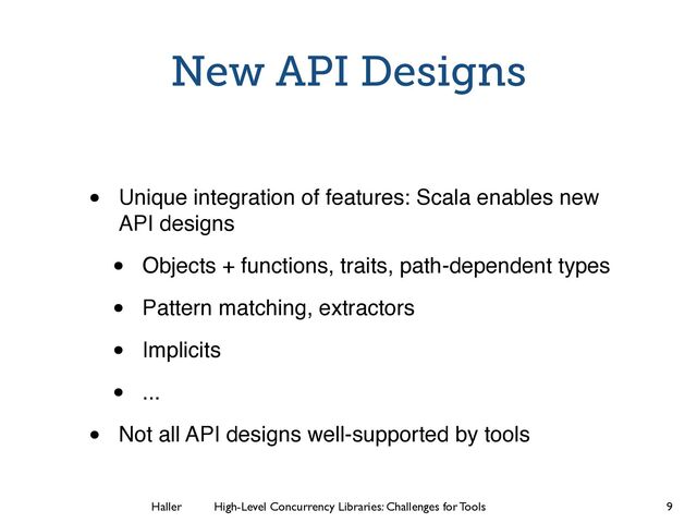 Haller	
	
 High-Level Concurrency Libraries: Challenges for Tools
New API Designs
• Unique integration of features: Scala enables new
API designs
• Objects + functions, traits, path-dependent types
• Pattern matching, extractors
• Implicits
• ...
• Not all API designs well-supported by tools
9
