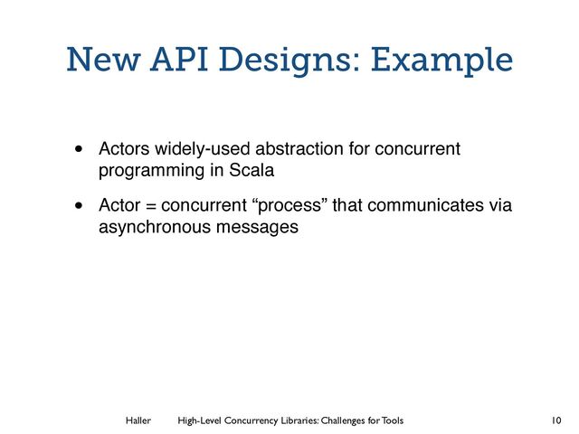 Haller	
	
 High-Level Concurrency Libraries: Challenges for Tools
New API Designs: Example
• Actors widely-used abstraction for concurrent
programming in Scala
• Actor = concurrent “process” that communicates via
asynchronous messages
10
