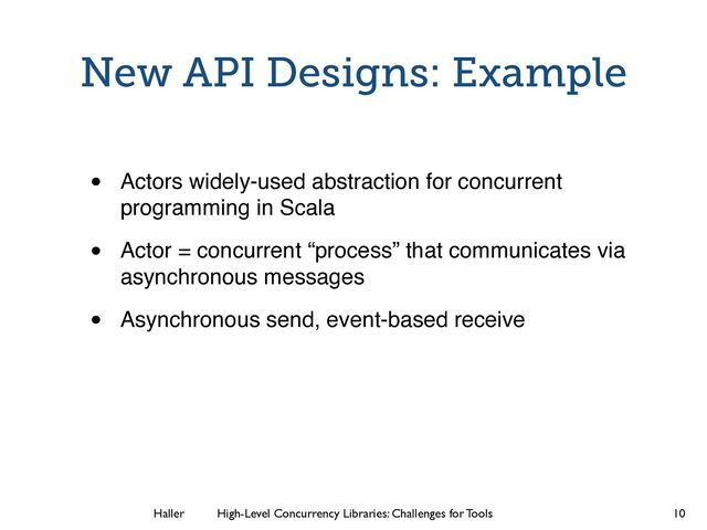 Haller	
	
 High-Level Concurrency Libraries: Challenges for Tools
New API Designs: Example
• Actors widely-used abstraction for concurrent
programming in Scala
• Actor = concurrent “process” that communicates via
asynchronous messages
• Asynchronous send, event-based receive
10
