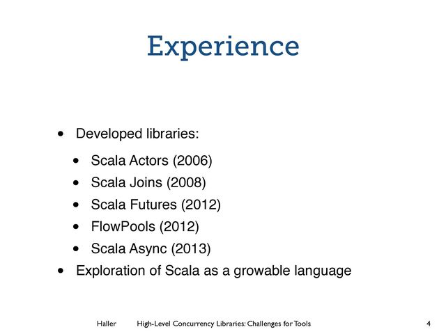 Haller	
	
 High-Level Concurrency Libraries: Challenges for Tools
Experience
• Developed libraries:!
• Scala Actors (2006)!
• Scala Joins (2008)!
• Scala Futures (2012)!
• FlowPools (2012)!
• Scala Async (2013)!
• Exploration of Scala as a growable language
4
