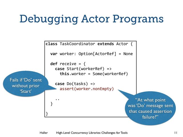 Haller	
	
 High-Level Concurrency Libraries: Challenges for Tools
Debugging Actor Programs
11
class TaskCoordinator extends Actor {
!
var worker: Option[ActorRef] = None
!
def receive = {
case Start(workerRef) =>
this.worker = Some(workerRef)
!
case Do(tasks) =>
assert(worker.nonEmpty)
!
..
}
!
}
Fails if ‘Do’ sent
without prior
‘Start’
“At what point
was ‘Do’ message sent
that caused assertion
failure?”
