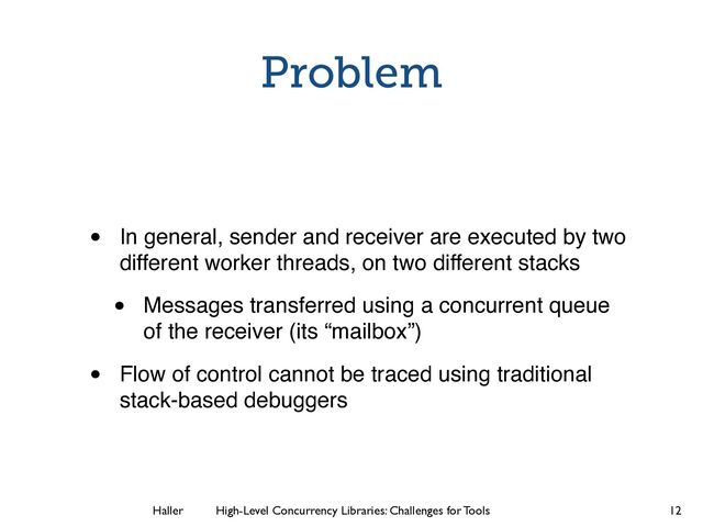 Haller	
	
 High-Level Concurrency Libraries: Challenges for Tools
Problem
• In general, sender and receiver are executed by two
different worker threads, on two different stacks!
• Messages transferred using a concurrent queue
of the receiver (its “mailbox”)!
• Flow of control cannot be traced using traditional
stack-based debuggers
12
