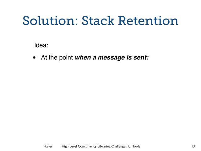 Haller	
	
 High-Level Concurrency Libraries: Challenges for Tools
Solution: Stack Retention
Idea:
• At the point when a message is sent:
13
