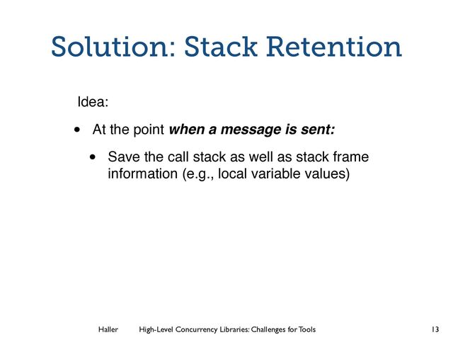Haller	
	
 High-Level Concurrency Libraries: Challenges for Tools
Solution: Stack Retention
Idea:
• At the point when a message is sent:
• Save the call stack as well as stack frame
information (e.g., local variable values)
13

