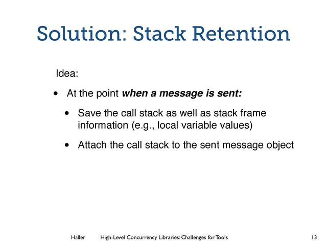 Haller	
	
 High-Level Concurrency Libraries: Challenges for Tools
Solution: Stack Retention
Idea:
• At the point when a message is sent:
• Save the call stack as well as stack frame
information (e.g., local variable values)
• Attach the call stack to the sent message object
13
