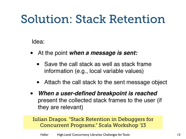 Haller	
	
 High-Level Concurrency Libraries: Challenges for Tools
Solution: Stack Retention
Idea:
• At the point when a message is sent:
• Save the call stack as well as stack frame
information (e.g., local variable values)
• Attach the call stack to the sent message object
• When a user-deﬁned breakpoint is reached
present the collected stack frames to the user (if
they are relevant)
13
Iulian Dragos. “Stack Retention in Debuggers for
Concurrent Programs.” Scala Workshop ’13
