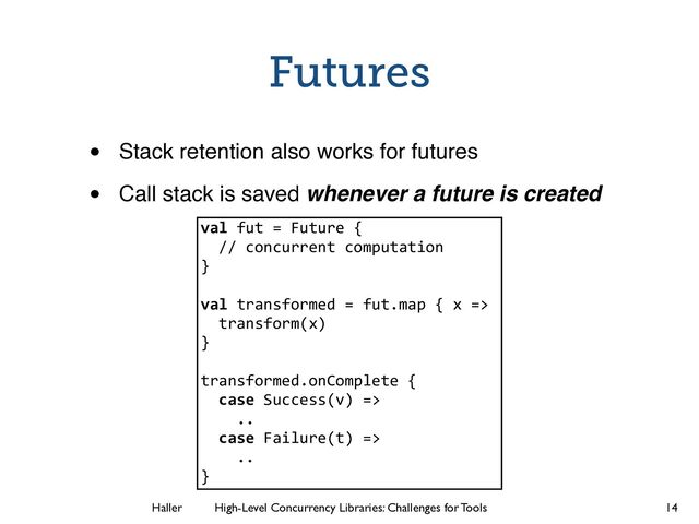 Haller	
	
 High-Level Concurrency Libraries: Challenges for Tools
Futures
• Stack retention also works for futures!
• Call stack is saved whenever a future is created
14
val fut = Future {
// concurrent computation
}
!
val transformed = fut.map { x =>
transform(x)
}
!
transformed.onComplete {
case Success(v) =>
..
case Failure(t) =>
..
}

