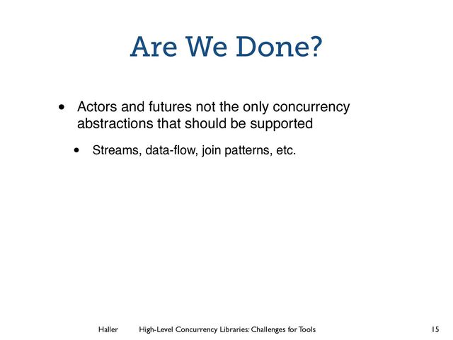 Haller	
	
 High-Level Concurrency Libraries: Challenges for Tools
Are We Done?
• Actors and futures not the only concurrency
abstractions that should be supported
• Streams, data-ﬂow, join patterns, etc.
15
