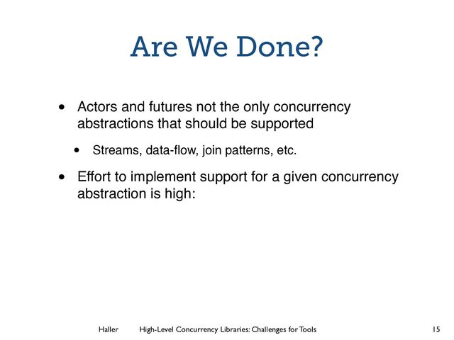 Haller	
	
 High-Level Concurrency Libraries: Challenges for Tools
Are We Done?
• Actors and futures not the only concurrency
abstractions that should be supported
• Streams, data-ﬂow, join patterns, etc.
• Effort to implement support for a given concurrency
abstraction is high:
15
