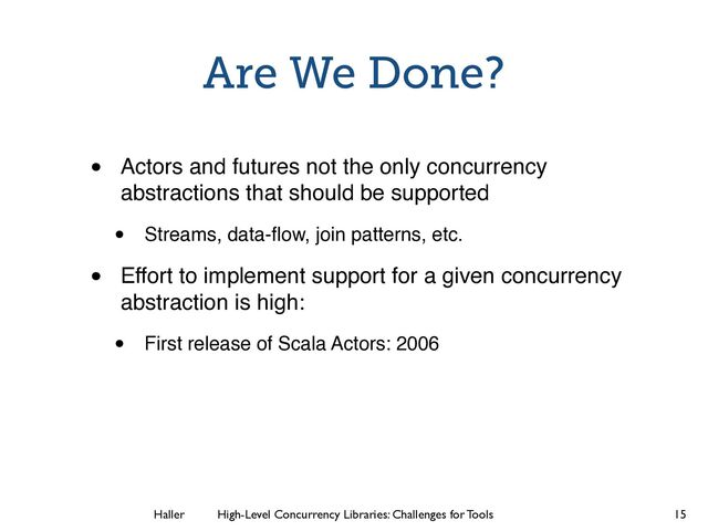 Haller	
	
 High-Level Concurrency Libraries: Challenges for Tools
Are We Done?
• Actors and futures not the only concurrency
abstractions that should be supported
• Streams, data-ﬂow, join patterns, etc.
• Effort to implement support for a given concurrency
abstraction is high:
• First release of Scala Actors: 2006
15
