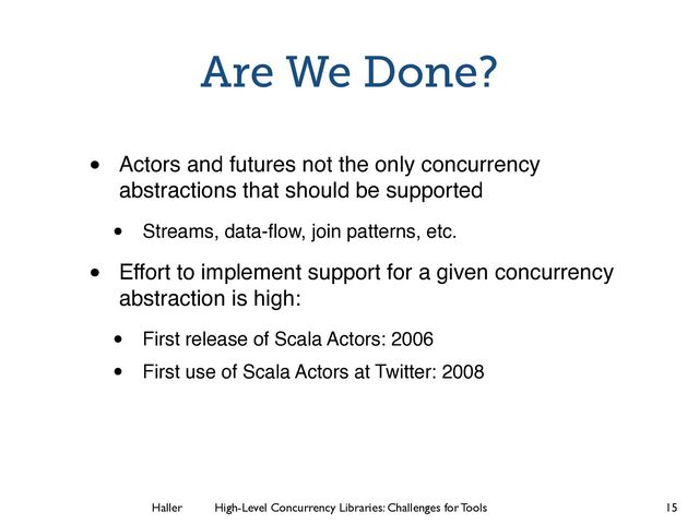Haller	
	
 High-Level Concurrency Libraries: Challenges for Tools
Are We Done?
• Actors and futures not the only concurrency
abstractions that should be supported
• Streams, data-ﬂow, join patterns, etc.
• Effort to implement support for a given concurrency
abstraction is high:
• First release of Scala Actors: 2006
• First use of Scala Actors at Twitter: 2008
15
