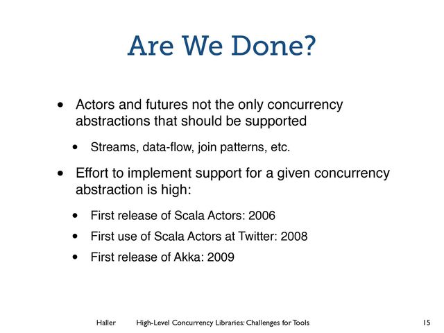 Haller	
	
 High-Level Concurrency Libraries: Challenges for Tools
Are We Done?
• Actors and futures not the only concurrency
abstractions that should be supported
• Streams, data-ﬂow, join patterns, etc.
• Effort to implement support for a given concurrency
abstraction is high:
• First release of Scala Actors: 2006
• First use of Scala Actors at Twitter: 2008
• First release of Akka: 2009
15
