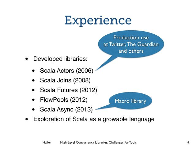 Haller	
	
 High-Level Concurrency Libraries: Challenges for Tools
Experience
• Developed libraries:!
• Scala Actors (2006)!
• Scala Joins (2008)!
• Scala Futures (2012)!
• FlowPools (2012)!
• Scala Async (2013)!
• Exploration of Scala as a growable language
4
Macro library
Production use
at Twitter, The Guardian
and others
