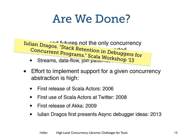Haller	
	
 High-Level Concurrency Libraries: Challenges for Tools
Are We Done?
• Actors and futures not the only concurrency
abstractions that should be supported
• Streams, data-ﬂow, join patterns, etc.
• Effort to implement support for a given concurrency
abstraction is high:
• First release of Scala Actors: 2006
• First use of Scala Actors at Twitter: 2008
• First release of Akka: 2009
• Iulian Dragos ﬁrst presents Async debugger ideas: 2013
15
Iulian Dragos. “Stack Retention in Debuggers for
Concurrent Programs.” Scala Workshop ’13
