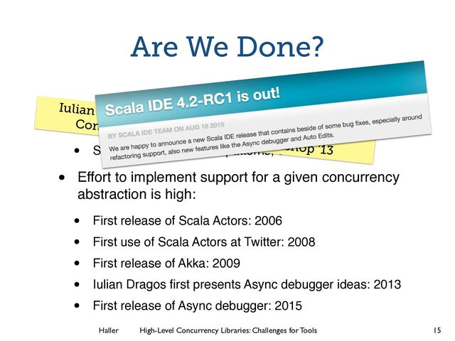 Haller	
	
 High-Level Concurrency Libraries: Challenges for Tools
Are We Done?
• Actors and futures not the only concurrency
abstractions that should be supported
• Streams, data-ﬂow, join patterns, etc.
• Effort to implement support for a given concurrency
abstraction is high:
• First release of Scala Actors: 2006
• First use of Scala Actors at Twitter: 2008
• First release of Akka: 2009
• Iulian Dragos ﬁrst presents Async debugger ideas: 2013
• First release of Async debugger: 2015
15
Iulian Dragos. “Stack Retention in Debuggers for
Concurrent Programs.” Scala Workshop ’13
