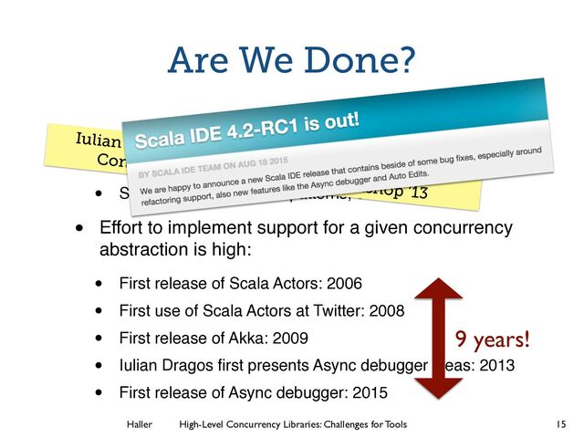 Haller	
	
 High-Level Concurrency Libraries: Challenges for Tools
Are We Done?
• Actors and futures not the only concurrency
abstractions that should be supported
• Streams, data-ﬂow, join patterns, etc.
• Effort to implement support for a given concurrency
abstraction is high:
• First release of Scala Actors: 2006
• First use of Scala Actors at Twitter: 2008
• First release of Akka: 2009
• Iulian Dragos ﬁrst presents Async debugger ideas: 2013
• First release of Async debugger: 2015
15
Iulian Dragos. “Stack Retention in Debuggers for
Concurrent Programs.” Scala Workshop ’13
9 years!
