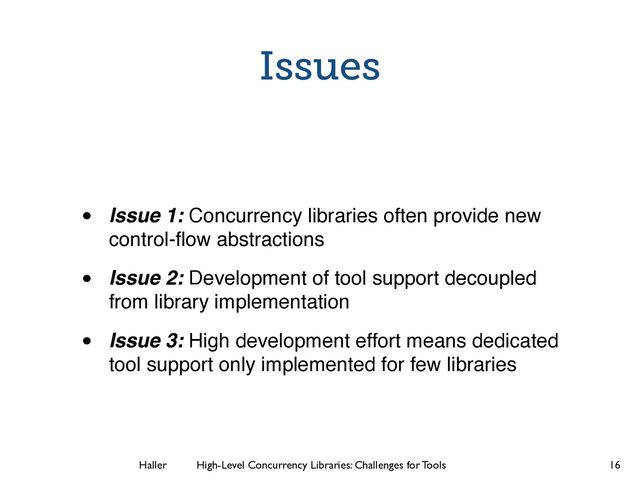 Haller	
	
 High-Level Concurrency Libraries: Challenges for Tools
Issues
• Issue 1: Concurrency libraries often provide new
control-ﬂow abstractions
• Issue 2: Development of tool support decoupled
from library implementation
• Issue 3: High development effort means dedicated
tool support only implemented for few libraries
16
