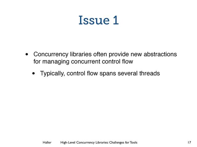 Haller	
	
 High-Level Concurrency Libraries: Challenges for Tools
Issue 1
• Concurrency libraries often provide new abstractions
for managing concurrent control ﬂow
• Typically, control ﬂow spans several threads
17
