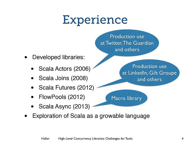 Haller	
	
 High-Level Concurrency Libraries: Challenges for Tools
Experience
• Developed libraries:!
• Scala Actors (2006)!
• Scala Joins (2008)!
• Scala Futures (2012)!
• FlowPools (2012)!
• Scala Async (2013)!
• Exploration of Scala as a growable language
4
Macro library
Production use
at Twitter, The Guardian
and others
Production use
at LinkedIn, Gilt Groupe
and others
