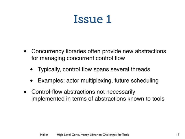 Haller	
	
 High-Level Concurrency Libraries: Challenges for Tools
Issue 1
• Concurrency libraries often provide new abstractions
for managing concurrent control ﬂow
• Typically, control ﬂow spans several threads
• Examples: actor multiplexing, future scheduling
• Control-ﬂow abstractions not necessarily
implemented in terms of abstractions known to tools
17
