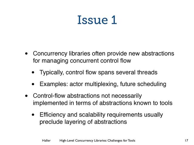 Haller	
	
 High-Level Concurrency Libraries: Challenges for Tools
Issue 1
• Concurrency libraries often provide new abstractions
for managing concurrent control ﬂow
• Typically, control ﬂow spans several threads
• Examples: actor multiplexing, future scheduling
• Control-ﬂow abstractions not necessarily
implemented in terms of abstractions known to tools
• Efﬁciency and scalability requirements usually
preclude layering of abstractions
17
