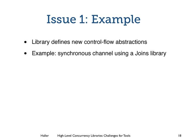 Haller	
	
 High-Level Concurrency Libraries: Challenges for Tools
Issue 1: Example
• Library deﬁnes new control-ﬂow abstractions!
• Example: synchronous channel using a Joins library
18
