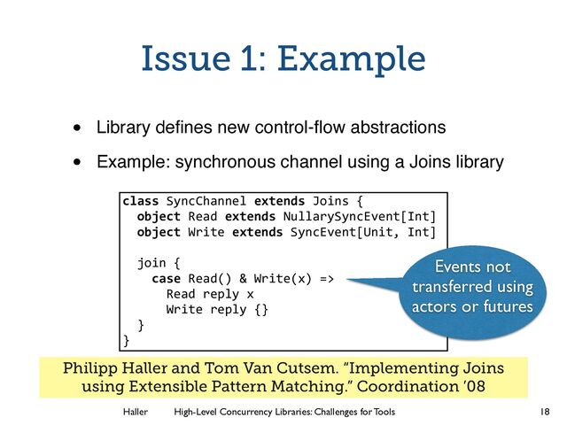 Haller	
	
 High-Level Concurrency Libraries: Challenges for Tools
Issue 1: Example
• Library deﬁnes new control-ﬂow abstractions!
• Example: synchronous channel using a Joins library
18
class SyncChannel extends Joins {
object Read extends NullarySyncEvent[Int]
object Write extends SyncEvent[Unit, Int]
!
join {
case Read() & Write(x) =>
Read reply x
Write reply {}
}
}
Events not
transferred using
actors or futures
Philipp Haller and Tom Van Cutsem. “Implementing Joins
using Extensible Pattern Matching.” Coordination ’08
