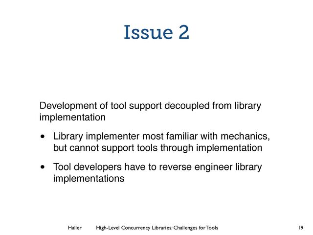 Haller	
	
 High-Level Concurrency Libraries: Challenges for Tools
Issue 2
Development of tool support decoupled from library
implementation!
• Library implementer most familiar with mechanics,
but cannot support tools through implementation!
• Tool developers have to reverse engineer library
implementations
19
