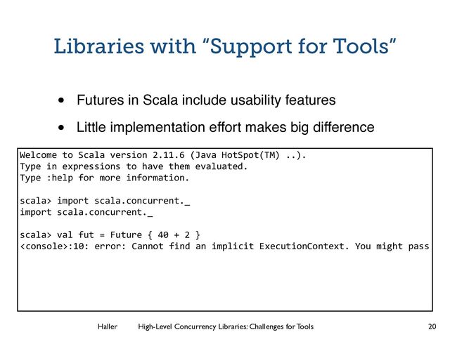 Haller	
	
 High-Level Concurrency Libraries: Challenges for Tools
:10: error: Cannot find an implicit ExecutionContext. You might pass
Libraries with “Support for Tools”
• Futures in Scala include usability features!
• Little implementation effort makes big difference
20
Welcome to Scala version 2.11.6 (Java HotSpot(TM) ..).
Type in expressions to have them evaluated.
Type :help for more information.
!
scala> import scala.concurrent._
import scala.concurrent._
!
scala> val fut = Future { 40 + 2 }
!
!
!
!
!
