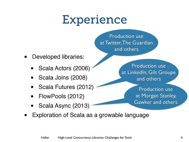 Haller	
	
 High-Level Concurrency Libraries: Challenges for Tools
Experience
• Developed libraries:!
• Scala Actors (2006)!
• Scala Joins (2008)!
• Scala Futures (2012)!
• FlowPools (2012)!
• Scala Async (2013)!
• Exploration of Scala as a growable language
4
Production use
at Twitter, The Guardian
and others
Production use
at LinkedIn, Gilt Groupe
and others
Production use
at Morgan Stanley,
Gawker and others

