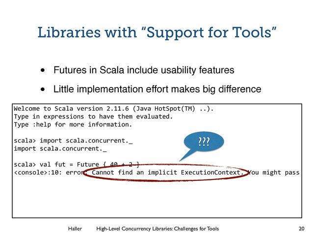 Haller	
	
 High-Level Concurrency Libraries: Challenges for Tools
:10: error: Cannot find an implicit ExecutionContext. You might pass
Libraries with “Support for Tools”
• Futures in Scala include usability features!
• Little implementation effort makes big difference
20
Welcome to Scala version 2.11.6 (Java HotSpot(TM) ..).
Type in expressions to have them evaluated.
Type :help for more information.
!
scala> import scala.concurrent._
import scala.concurrent._
!
scala> val fut = Future { 40 + 2 }
!
!
!
!
!
???
