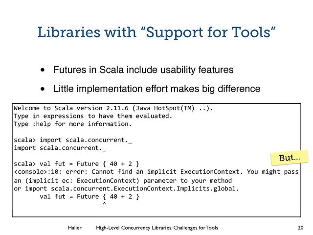 Haller	
	
 High-Level Concurrency Libraries: Challenges for Tools
:10: error: Cannot find an implicit ExecutionContext. You might pass
Libraries with “Support for Tools”
• Futures in Scala include usability features!
• Little implementation effort makes big difference
20
Welcome to Scala version 2.11.6 (Java HotSpot(TM) ..).
Type in expressions to have them evaluated.
Type :help for more information.
!
scala> import scala.concurrent._
import scala.concurrent._
!
scala> val fut = Future { 40 + 2 }
!
!
!
!
!
an (implicit ec: ExecutionContext) parameter to your method
or import scala.concurrent.ExecutionContext.Implicits.global.
val fut = Future { 40 + 2 }
^
But…
