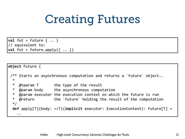 Haller	
	
 High-Level Concurrency Libraries: Challenges for Tools
Creating Futures
21
object Future {
!
/** Starts an asynchronous computation and returns a `Future` object..
*
* @tparam T the type of the result
* @param body the asynchronous computation
* @param executor the execution context on which the future is run
* @return the `Future` holding the result of the computation
*/
def apply[T](body: =>T)(implicit executor: ExecutionContext): Future[T] =
..
val fut = Future { .. }
// equivalent to:
val fut = Future.apply({ .. })
