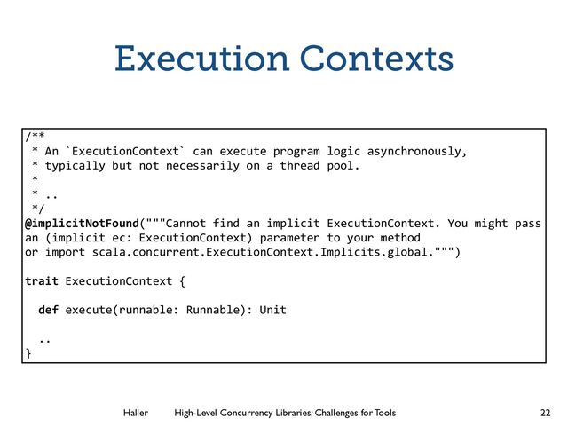 Haller	
	
 High-Level Concurrency Libraries: Challenges for Tools
Execution Contexts
22
/**
* An `ExecutionContext` can execute program logic asynchronously,
* typically but not necessarily on a thread pool.
*
* ..
*/
@implicitNotFound("""Cannot find an implicit ExecutionContext. You might pass
an (implicit ec: ExecutionContext) parameter to your method
or import scala.concurrent.ExecutionContext.Implicits.global.""")
!
trait ExecutionContext {
!
def execute(runnable: Runnable): Unit
!
..
}
