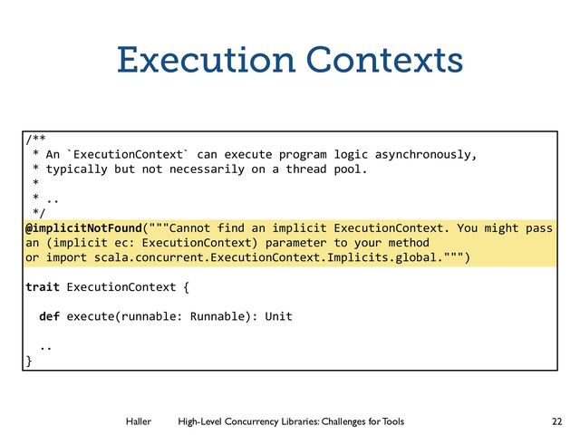 Haller	
	
 High-Level Concurrency Libraries: Challenges for Tools
Execution Contexts
22
/**
* An `ExecutionContext` can execute program logic asynchronously,
* typically but not necessarily on a thread pool.
*
* ..
*/
@implicitNotFound("""Cannot find an implicit ExecutionContext. You might pass
an (implicit ec: ExecutionContext) parameter to your method
or import scala.concurrent.ExecutionContext.Implicits.global.""")
!
trait ExecutionContext {
!
def execute(runnable: Runnable): Unit
!
..
}
