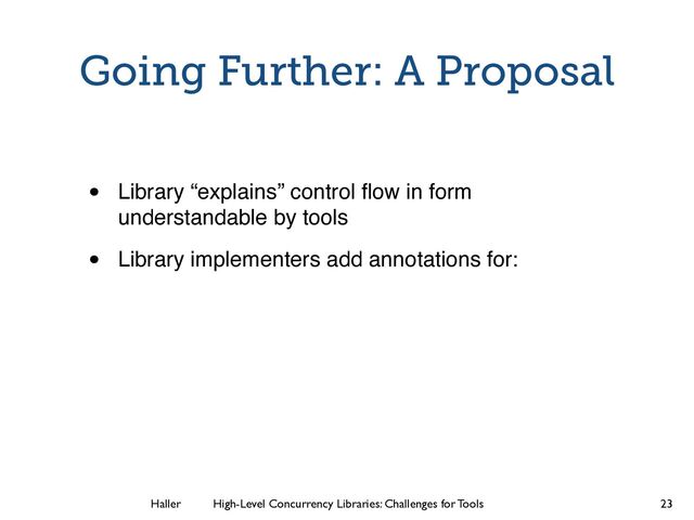Haller	
	
 High-Level Concurrency Libraries: Challenges for Tools
Going Further: A Proposal
• Library “explains” control ﬂow in form
understandable by tools
• Library implementers add annotations for:
23
