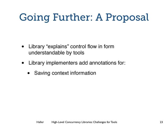 Haller	
	
 High-Level Concurrency Libraries: Challenges for Tools
Going Further: A Proposal
• Library “explains” control ﬂow in form
understandable by tools
• Library implementers add annotations for:
• Saving context information
23
