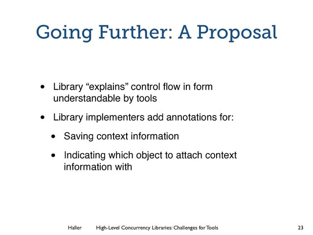 Haller	
	
 High-Level Concurrency Libraries: Challenges for Tools
Going Further: A Proposal
• Library “explains” control ﬂow in form
understandable by tools
• Library implementers add annotations for:
• Saving context information
• Indicating which object to attach context
information with
23

